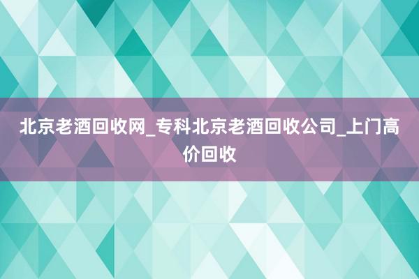 北京老酒回收网_专科北京老酒回收公司_上门高价回收