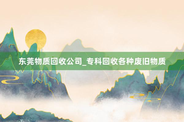东莞物质回收公司_专科回收各种废旧物质
